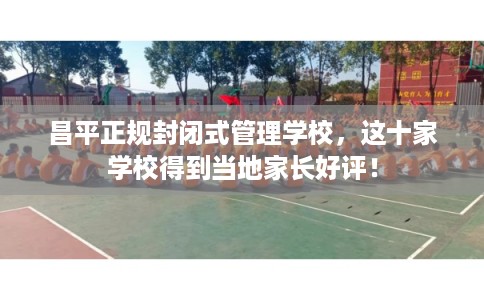 昌平正规封闭式管理学校，这十家学校得到当地家长好评！
