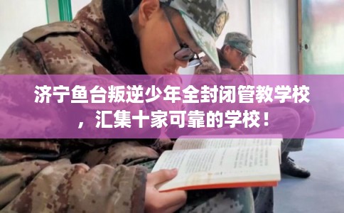 济宁鱼台叛逆少年全封闭管教学校，汇集十家可靠的学校！