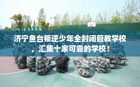 济宁鱼台叛逆少年全封闭管教学校，汇集十家可靠的学校！