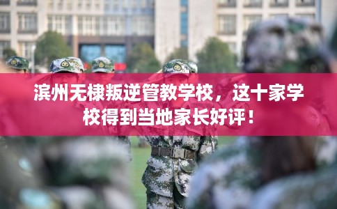 滨州无棣叛逆管教学校，这十家学校得到当地家长好评！