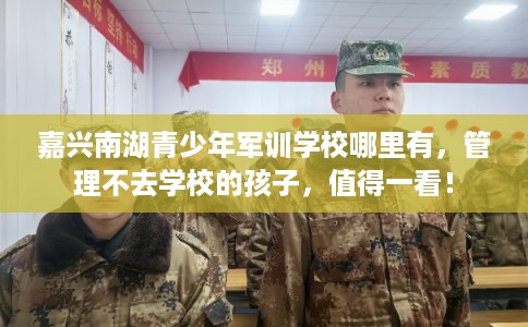 嘉兴南湖青少年军训学校哪里有,管理不去学校的孩子,值得一看! 嘉兴南湖青少年军训学校哪里有,管理不去学校的孩子,值得一看!