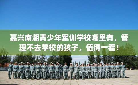 嘉兴南湖青少年军训学校哪里有,管理不去学校的孩子,值得一看! 嘉兴南湖青少年军训学校哪里有,管理不去学校的孩子,值得一看!