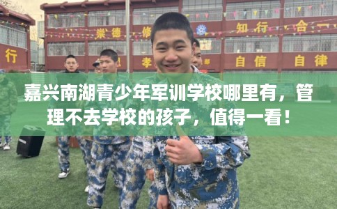 嘉兴南湖青少年军训学校哪里有，管理不去学校的孩子，值得一看！