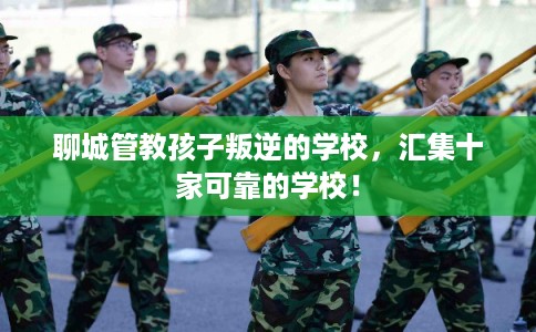 聊城管教孩子叛逆的学校，汇集十家可靠的学校！