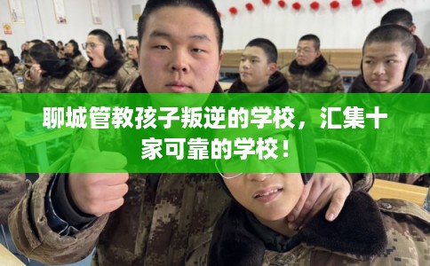 聊城管教孩子叛逆的学校，汇集十家可靠的学校！