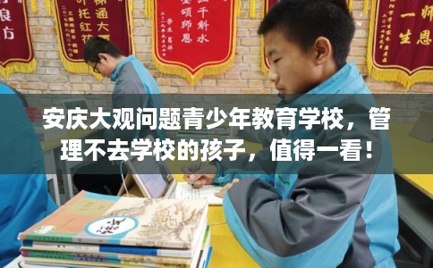 安庆大观问题青少年教育学校，管理不去学校的孩子，值得一看！