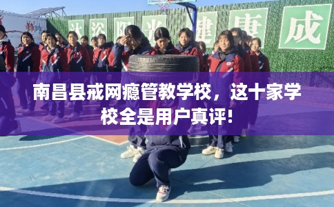 南昌县戒网瘾管教学校，这十家学校全是用户真评!