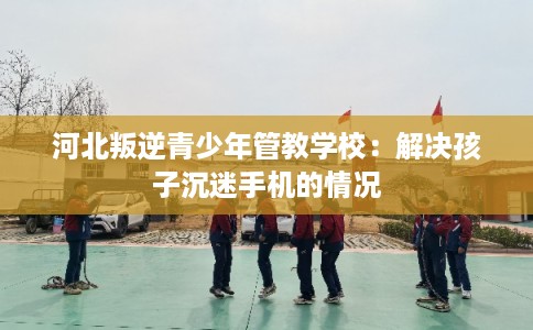 河北叛逆青少年管教学校：解决孩子沉迷手机的情况