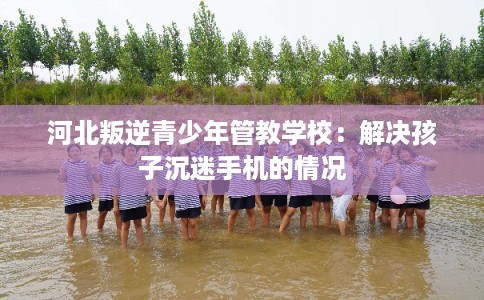 河北叛逆青少年管教学校：解决孩子沉迷手机的情况