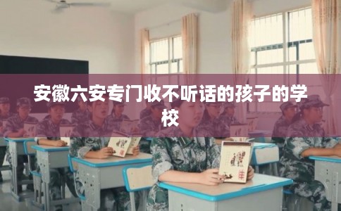 安徽六安专门收不听话的孩子的学校