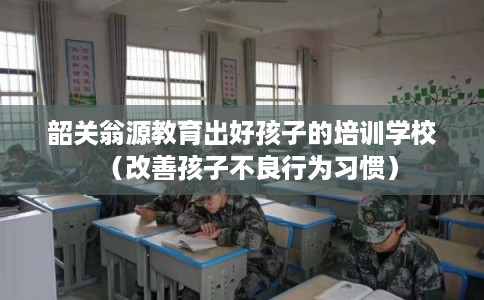 韶关翁源教育出好孩子的培训学校（改善孩子不良行为习惯）