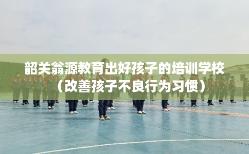 韶关翁源教育出好孩子的培训学校（改善孩子不良行为习惯）