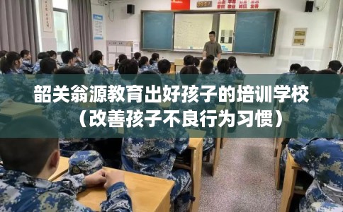 韶关翁源教育出好孩子的培训学校（改善孩子不良行为习惯）