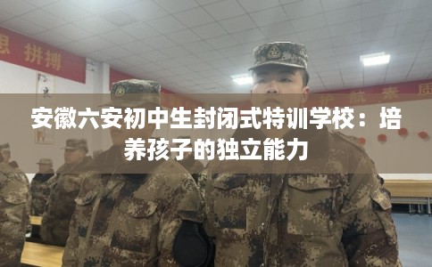 安徽六安初中生封闭式特训学校：培养孩子的独立能力