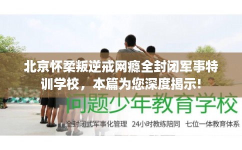北京怀柔叛逆戒网瘾全封闭军事特训学校，本篇为您深度揭示!
