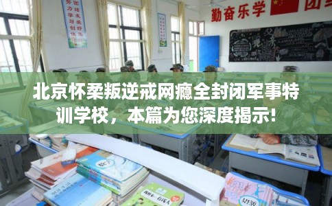 北京怀柔叛逆戒网瘾全封闭军事特训学校，本篇为您深度揭示!