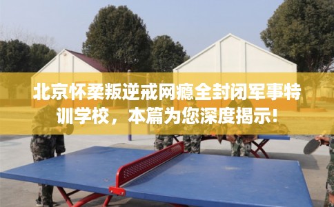 北京怀柔叛逆戒网瘾全封闭军事特训学校，本篇为您深度揭示!