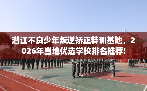潜江不良少年叛逆矫正特训基地，2026年当地优选学校排名推荐!