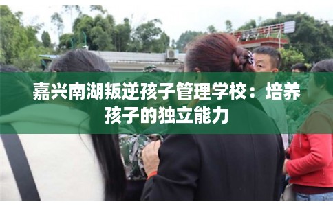 嘉兴南湖叛逆孩子管理学校：培养孩子的独立能力