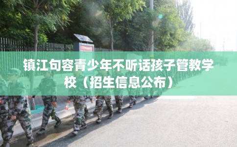 镇江句容青少年不听话孩子管教学校（招生信息公布）