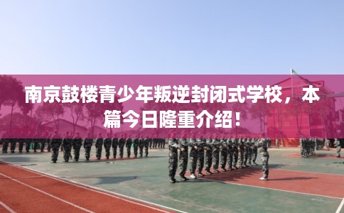 南京鼓楼青少年叛逆封闭式学校,本篇今日隆重介绍! 南京鼓楼青少年叛逆封闭式学校,本篇今日隆重介绍!