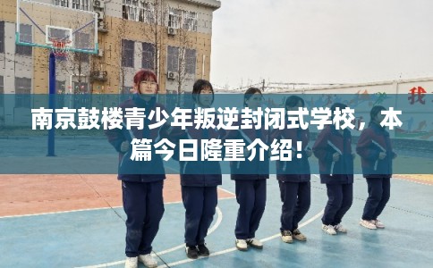 南京鼓楼青少年叛逆封闭式学校，本篇今日隆重介绍！