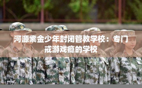 河源紫金少年封闭管教学校：专门戒游戏瘾的学校