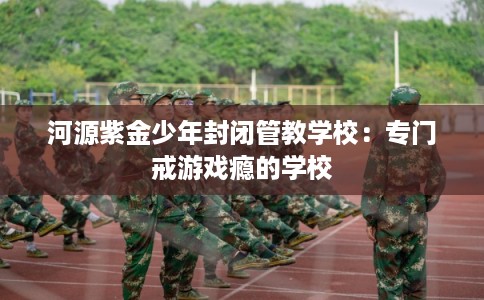 河源紫金少年封闭管教学校：专门戒游戏瘾的学校