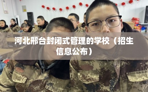 河北邢台封闭式管理的学校（招生信息公布）