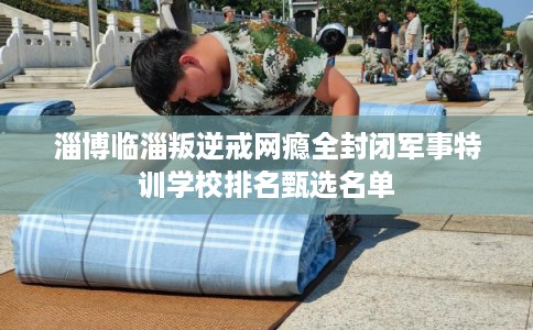 淄博临淄叛逆戒网瘾全封闭军事特训学校排名甄选名单