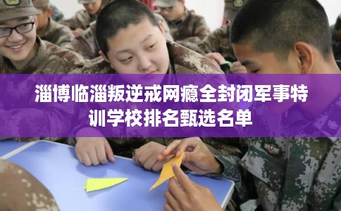淄博临淄叛逆戒网瘾全封闭军事特训学校排名甄选名单