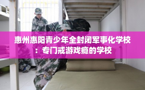 惠州惠阳青少年全封闭军事化学校：专门戒游戏瘾的学校