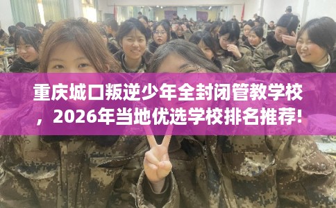 重庆城口叛逆少年全封闭管教学校，2026年当地优选学校排名推荐!