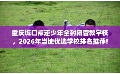 重庆城口叛逆少年全封闭管教学校，2026年当地优选学校排名推荐!