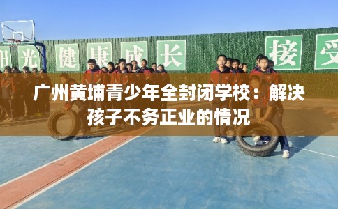 广州黄埔青少年全封闭学校：解决孩子不务正业的情况