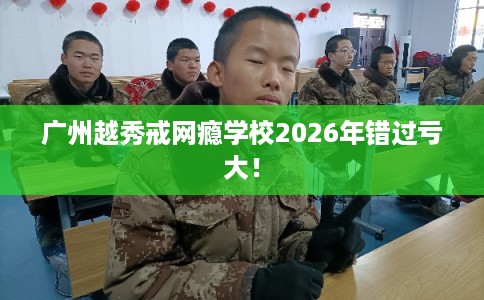 广州越秀戒网瘾学校2026年错过亏大！