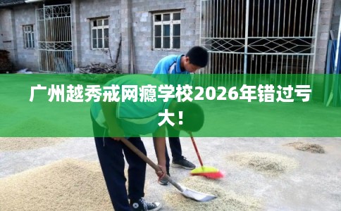 广州越秀戒网瘾学校2026年错过亏大！