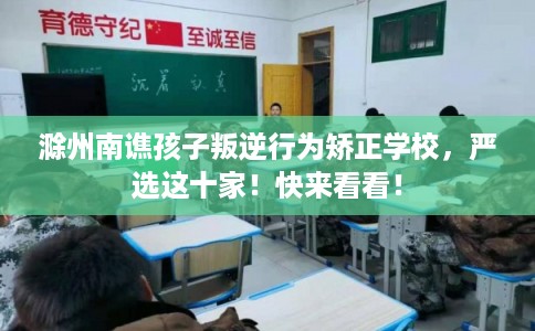 滁州南谯孩子叛逆行为矫正学校，严选这十家！快来看看！