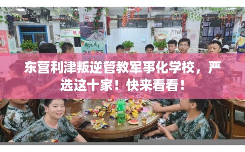 东营利津叛逆管教军事化学校，严选这十家！快来看看！