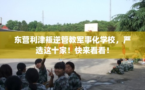 东营利津叛逆管教军事化学校，严选这十家！快来看看！