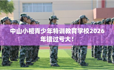 中山小榄青少年特训教育学校2026年错过亏大! 中山小榄青少年特训教育学校2026年错过亏大!