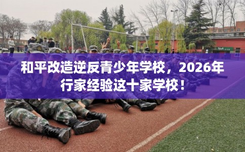 和平改造逆反青少年学校,2026年行家经验这十家学校! 和平改造逆反青少年学校,2026年行家经验这十家学校!