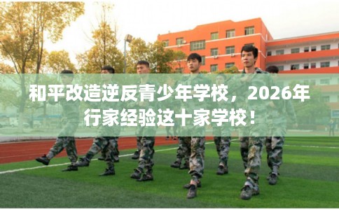 和平改造逆反青少年学校,2026年行家经验这十家学校! 和平改造逆反青少年学校,2026年行家经验这十家学校!