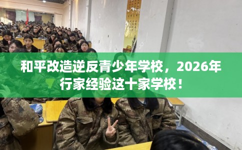 和平改造逆反青少年学校,2026年行家经验这十家学校! 和平改造逆反青少年学校,2026年行家经验这十家学校!
