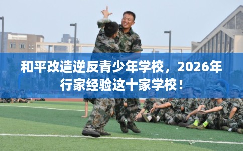 和平改造逆反青少年学校，2026年行家经验这十家学校！