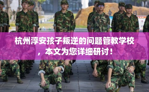 杭州淳安孩子叛逆的问题管教学校，本文为您详细研讨！