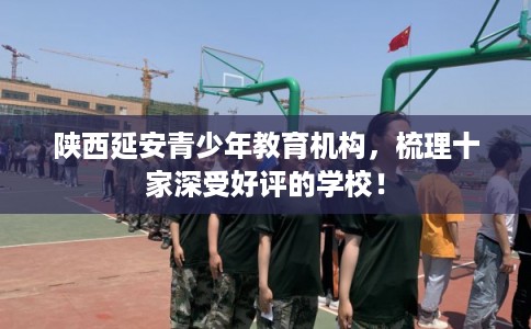 陕西延安青少年教育机构，梳理十家深受好评的学校！