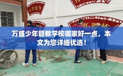 万盛少年管教学校哪家好一点，本文为您详细优选！
