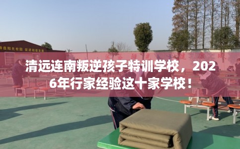 清远连南叛逆孩子特训学校，2026年行家经验这十家学校！