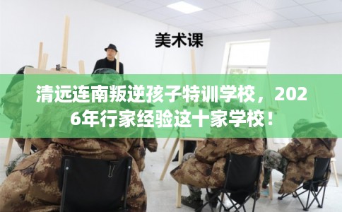 清远连南叛逆孩子特训学校，2026年行家经验这十家学校！